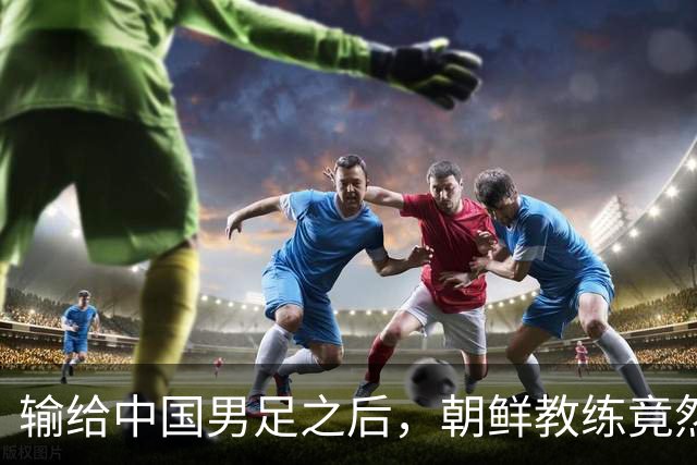 输给中国男足之后，朝鲜教练竟然说了一句比赢球更让人意外的话，格局不一般