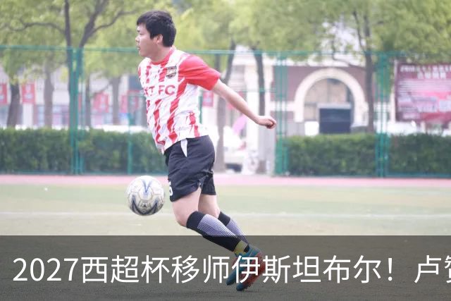 2027西超杯移师伊斯坦布尔！卢赞：西超杯潜在受众超过一亿人